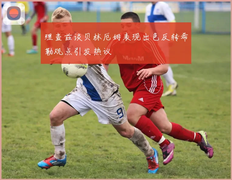 理查兹谈贝林厄姆表现出色反转希勒观点引发热议
