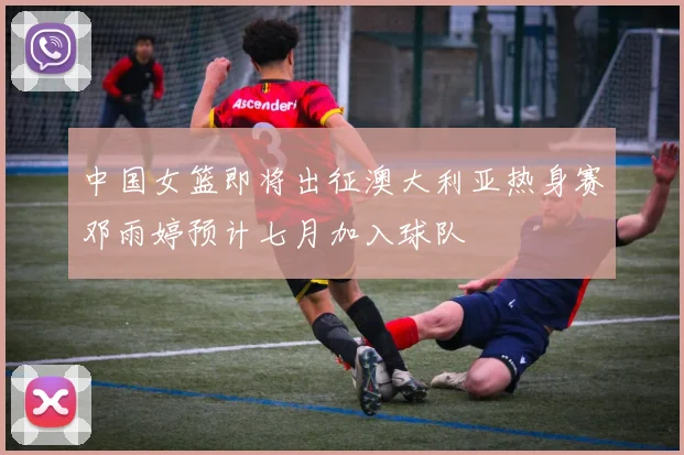 中国女篮即将出征澳大利亚热身赛邓雨婷预计七月加入球队