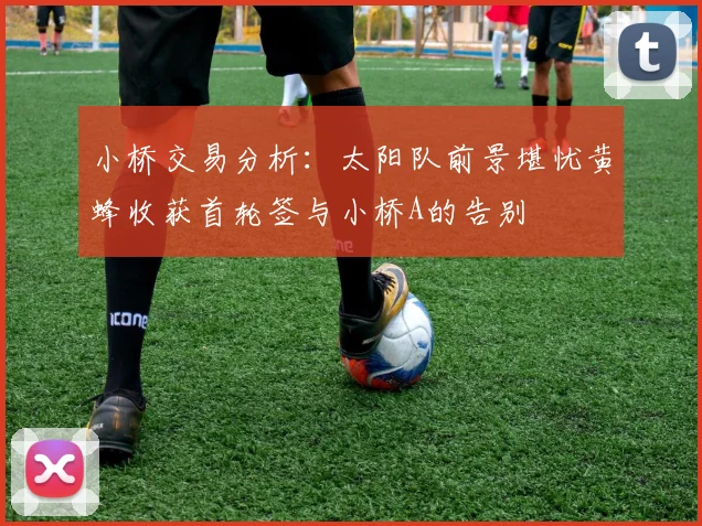 小桥交易分析：太阳队前景堪忧黄蜂收获首轮签与小桥A的告别