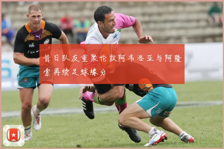 昔日队友重聚伦敦阿韦洛亚与阿隆索再续足球缘分