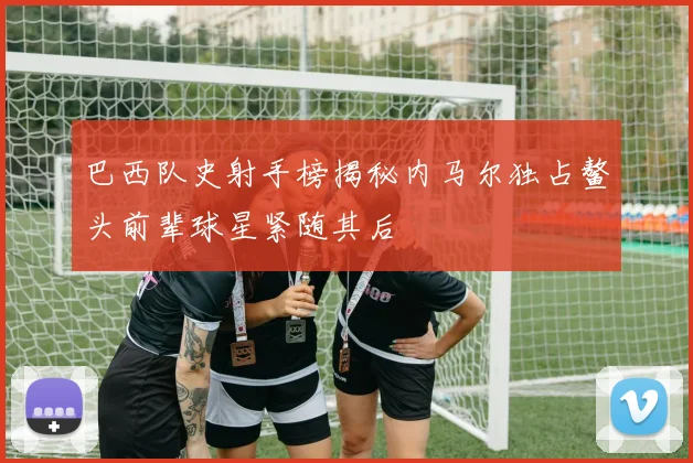巴西队史射手榜揭秘内马尔独占鳌头前辈球星紧随其后