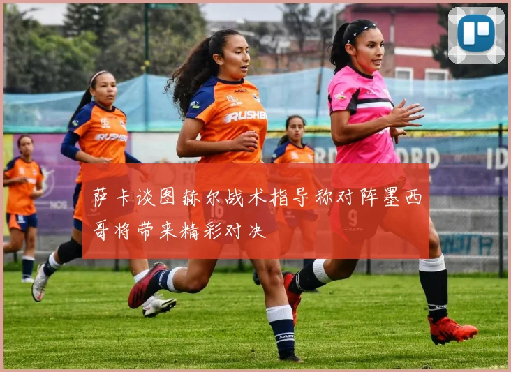 萨卡谈图赫尔战术指导称对阵墨西哥将带来精彩对决