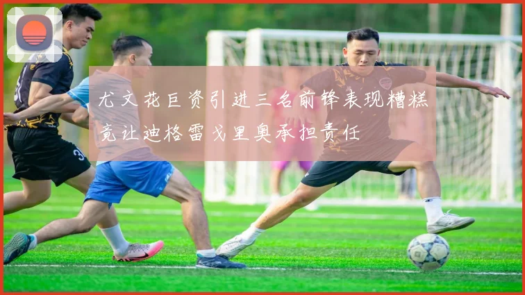 尤文花巨资引进三名前锋表现糟糕竟让迪格雷戈里奥承担责任