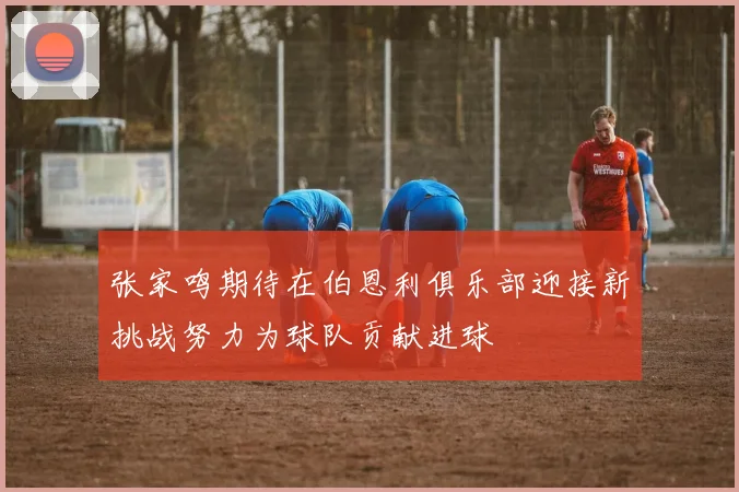 张家鸣期待在伯恩利俱乐部迎接新挑战努力为球队贡献进球
