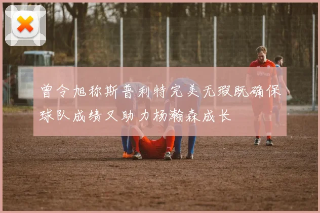 曾令旭称斯普利特完美无瑕既确保球队成绩又助力杨瀚森成长