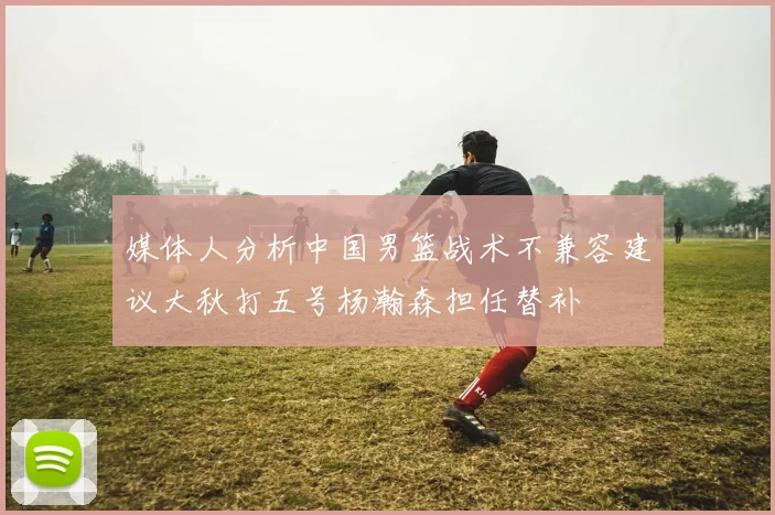 媒体人分析中国男篮战术不兼容建议大秋打五号杨瀚森担任替补