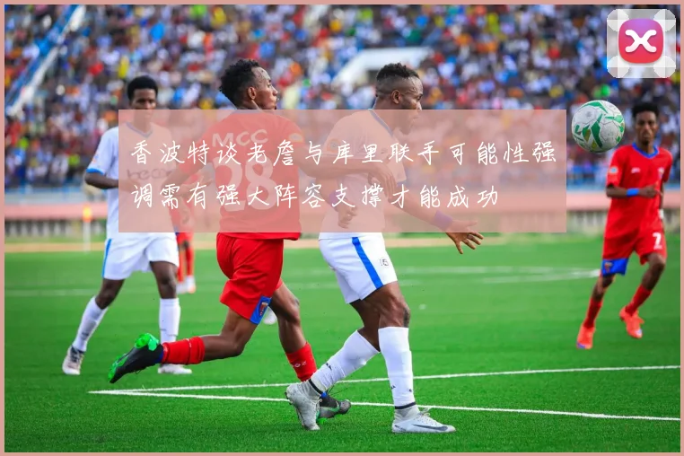 香波特谈老詹与库里联手可能性强调需有强大阵容支撑才能成功