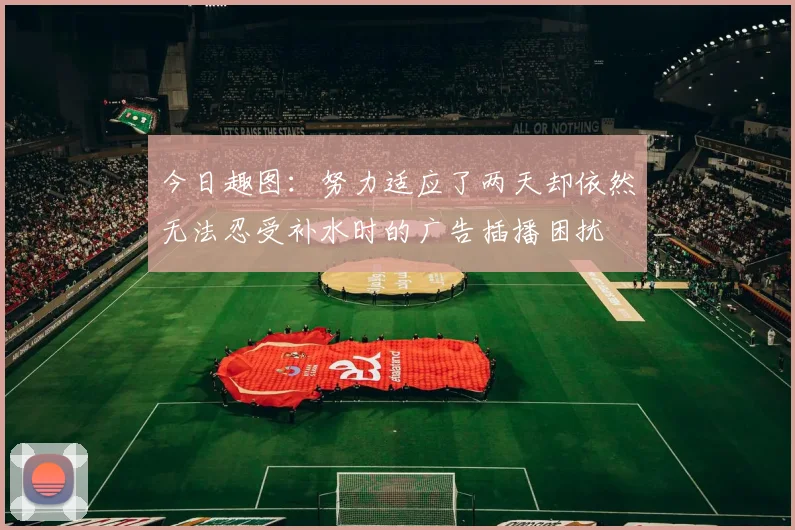 今日趣图：努力适应了两天却依然无法忍受补水时的广告插播困扰