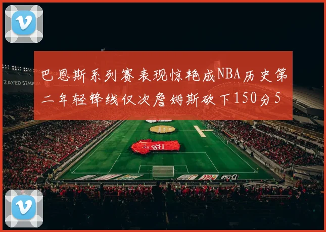 巴恩斯系列赛表现惊艳成NBA历史第二年轻锋线仅次詹姆斯砍下150分50助