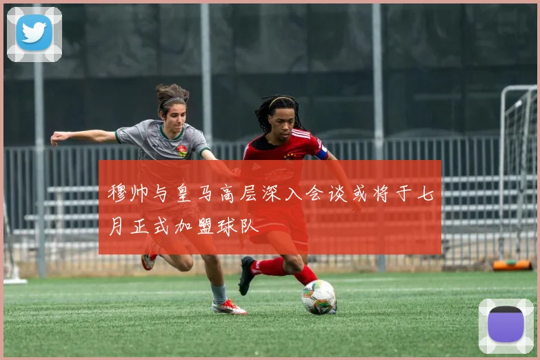 穆帅与皇马高层深入会谈或将于七月正式加盟球队