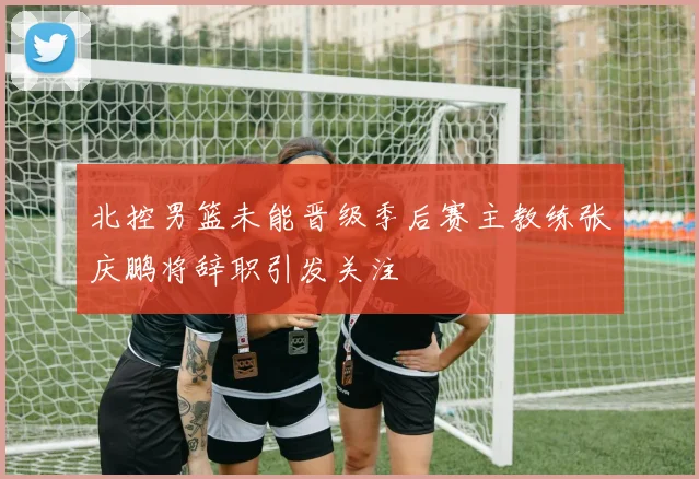 北控男篮未能晋级季后赛主教练张庆鹏将辞职引发关注