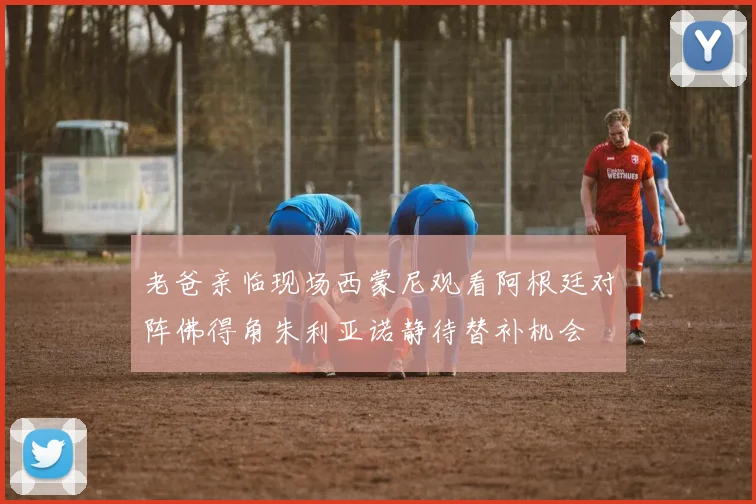 老爸亲临现场西蒙尼观看阿根廷对阵佛得角朱利亚诺静待替补机会