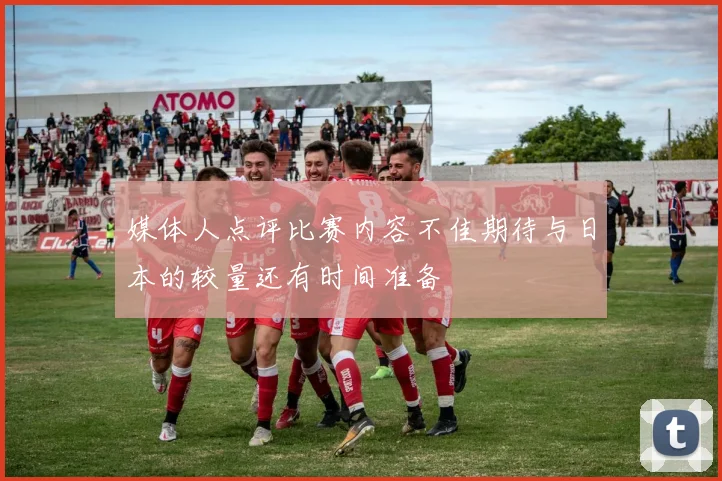 媒体人点评比赛内容不佳期待与日本的较量还有时间准备